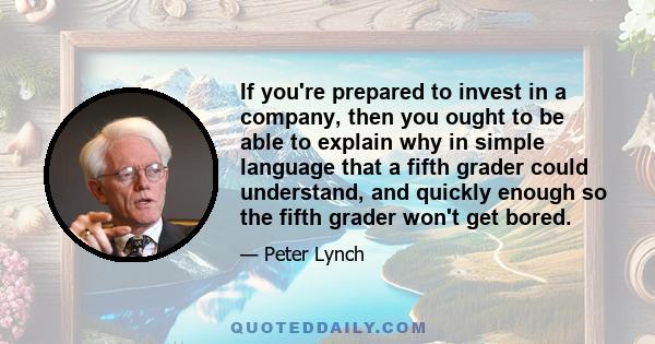 If you're prepared to invest in a company, then you ought to be able to explain why in simple language that a fifth grader could understand, and quickly enough so the fifth grader won't get bored.