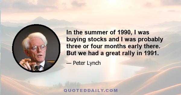 In the summer of 1990, I was buying stocks and I was probably three or four months early there. But we had a great rally in 1991.