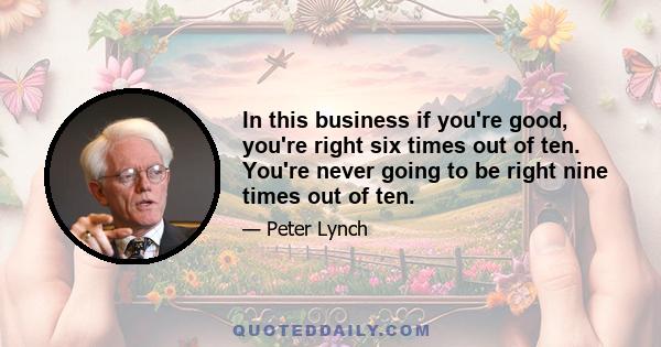 In this business if you're good, you're right six times out of ten. You're never going to be right nine times out of ten.