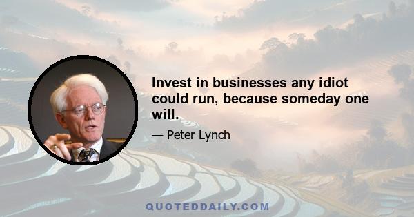 Invest in businesses any idiot could run, because someday one will.