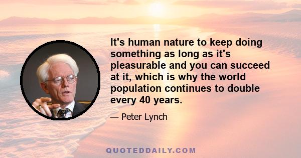 It's human nature to keep doing something as long as it's pleasurable and you can succeed at it, which is why the world population continues to double every 40 years.