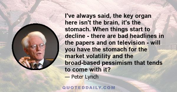 I've always said, the key organ here isn't the brain, it's the stomach. When things start to decline - there are bad headlines in the papers and on television - will you have the stomach for the market volatility and