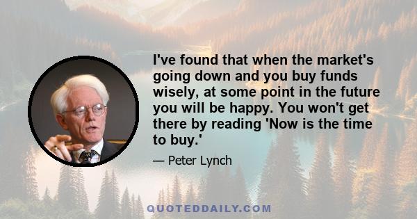 I've found that when the market's going down and you buy funds wisely, at some point in the future you will be happy. You won't get there by reading 'Now is the time to buy.'