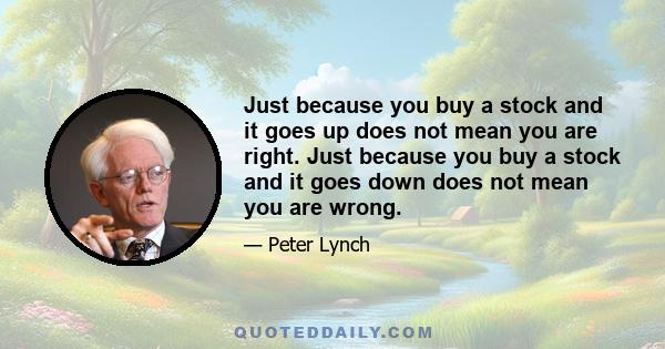 Just because you buy a stock and it goes up does not mean you are right. Just because you buy a stock and it goes down does not mean you are wrong.