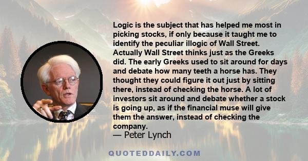 Logic is the subject that has helped me most in picking stocks, if only because it taught me to identify the peculiar illogic of Wall Street. Actually Wall Street thinks just as the Greeks did. The early Greeks used to