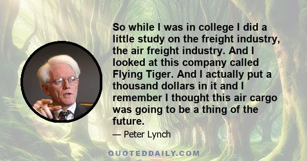 So while I was in college I did a little study on the freight industry, the air freight industry. And I looked at this company called Flying Tiger. And I actually put a thousand dollars in it and I remember I thought