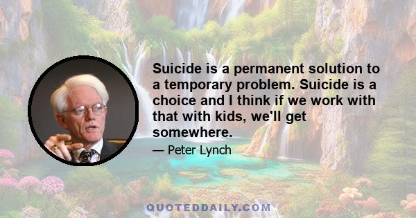 Suicide is a permanent solution to a temporary problem. Suicide is a choice and I think if we work with that with kids, we'll get somewhere.