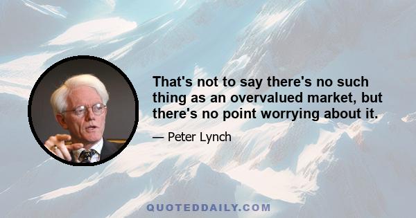 That's not to say there's no such thing as an overvalued market, but there's no point worrying about it.