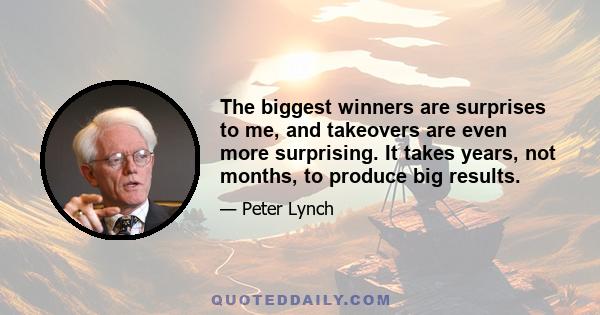 The biggest winners are surprises to me, and takeovers are even more surprising. It takes years, not months, to produce big results.