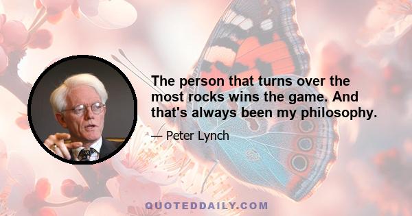 The person that turns over the most rocks wins the game. And that's always been my philosophy.