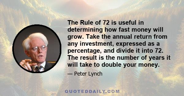 The Rule of 72 is useful in determining how fast money will grow. Take the annual return from any investment, expressed as a percentage, and divide it into 72. The result is the number of years it will take to double