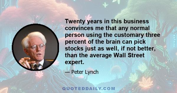 Twenty years in this business convinces me that any normal person using the customary three percent of the brain can pick stocks just as well, if not better, than the average Wall Street expert.