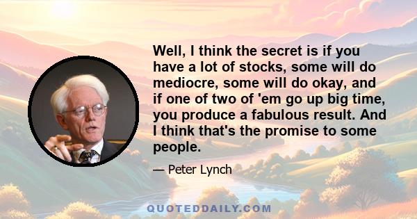 Well, I think the secret is if you have a lot of stocks, some will do mediocre, some will do okay, and if one of two of 'em go up big time, you produce a fabulous result. And I think that's the promise to some people.