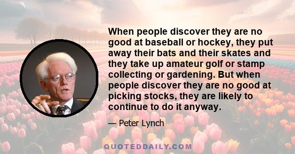 When people discover they are no good at baseball or hockey, they put away their bats and their skates and they take up amateur golf or stamp collecting or gardening. But when people discover they are no good at picking 