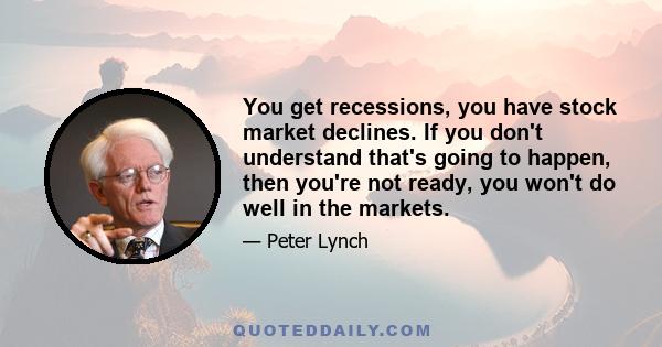 You get recessions, you have stock market declines. If you don't understand that's going to happen, then you're not ready, you won't do well in the markets.