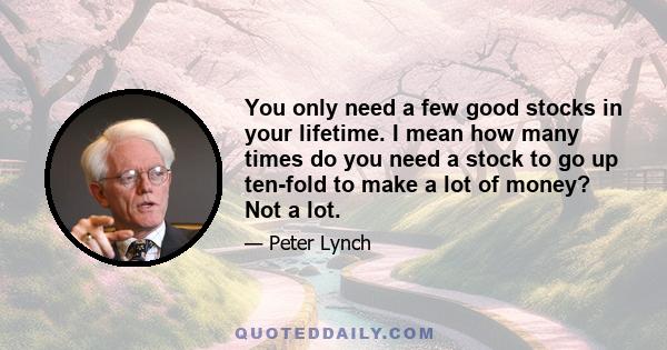 You only need a few good stocks in your lifetime. I mean how many times do you need a stock to go up ten-fold to make a lot of money? Not a lot.