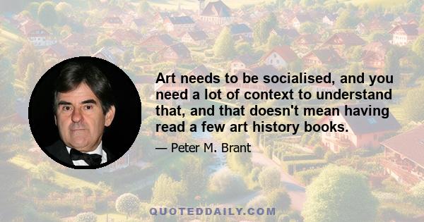 Art needs to be socialised, and you need a lot of context to understand that, and that doesn't mean having read a few art history books.