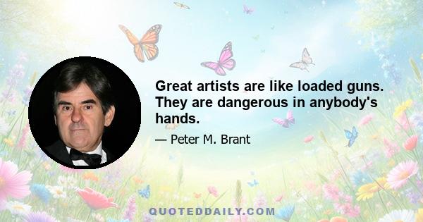 Great artists are like loaded guns. They are dangerous in anybody's hands.