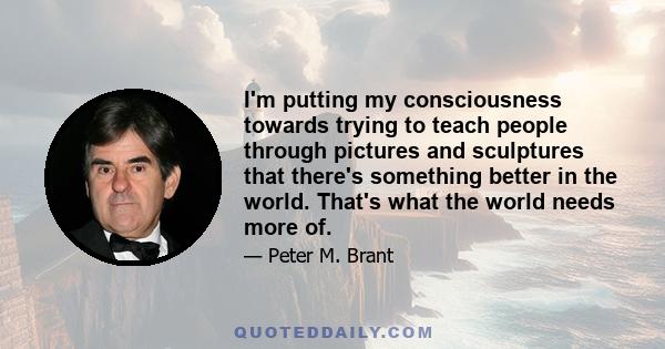 I'm putting my consciousness towards trying to teach people through pictures and sculptures that there's something better in the world. That's what the world needs more of.