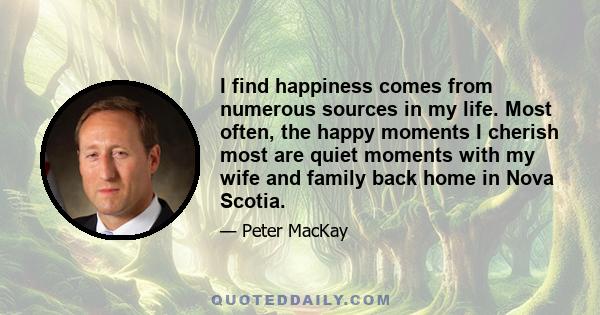 I find happiness comes from numerous sources in my life. Most often, the happy moments I cherish most are quiet moments with my wife and family back home in Nova Scotia.