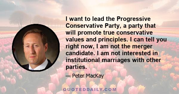 I want to lead the Progressive Conservative Party, a party that will promote true conservative values and principles. I can tell you right now, I am not the merger candidate. I am not interested in institutional