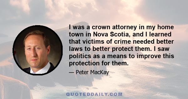 I was a crown attorney in my home town in Nova Scotia, and I learned that victims of crime needed better laws to better protect them. I saw politics as a means to improve this protection for them.