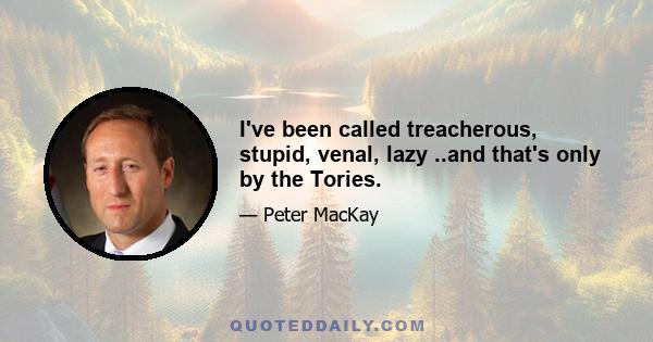 I've been called treacherous, stupid, venal, lazy ..and that's only by the Tories.