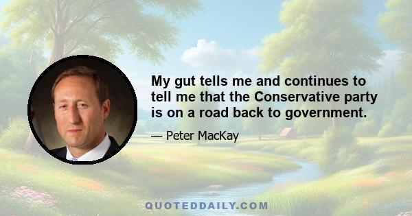 My gut tells me and continues to tell me that the Conservative party is on a road back to government.