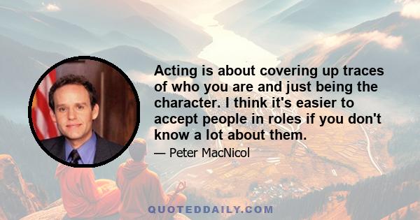 Acting is about covering up traces of who you are and just being the character. I think it's easier to accept people in roles if you don't know a lot about them.