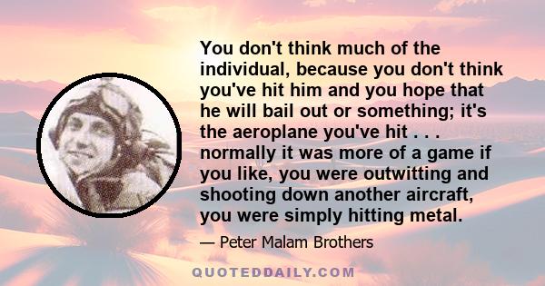 You don't think much of the individual, because you don't think you've hit him and you hope that he will bail out or something; it's the aeroplane you've hit . . . normally it was more of a game if you like, you were