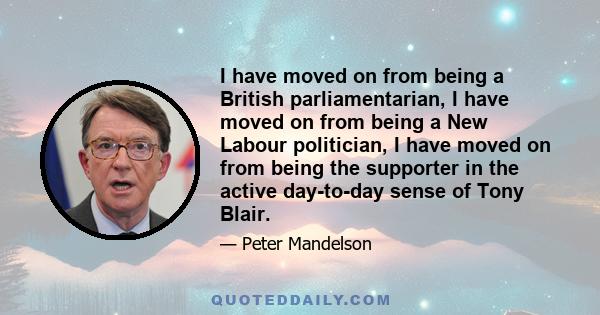 I have moved on from being a British parliamentarian, I have moved on from being a New Labour politician, I have moved on from being the supporter in the active day-to-day sense of Tony Blair.