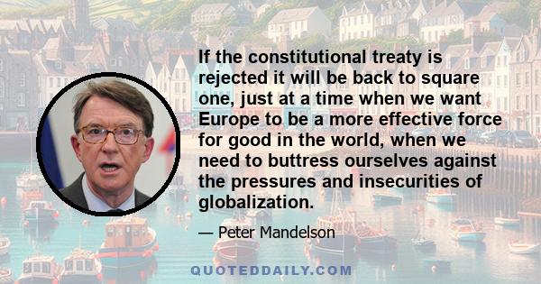 If the constitutional treaty is rejected it will be back to square one, just at a time when we want Europe to be a more effective force for good in the world, when we need to buttress ourselves against the pressures and 