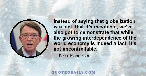 Instead of saying that globalization is a fact, that it's inevitable, we've also got to demonstrate that while the growing interdependence of the world economy is indeed a fact, it's not uncontrollable.