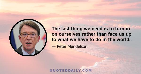 The last thing we need is to turn in on ourselves rather than face us up to what we have to do in the world.