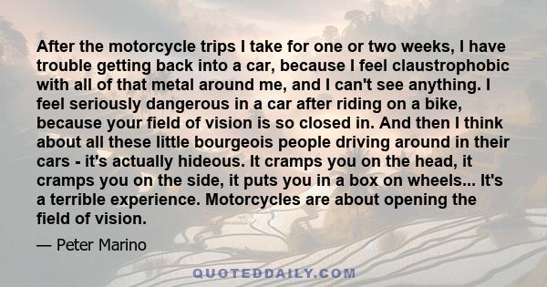 After the motorcycle trips I take for one or two weeks, I have trouble getting back into a car, because I feel claustrophobic with all of that metal around me, and I can't see anything. I feel seriously dangerous in a