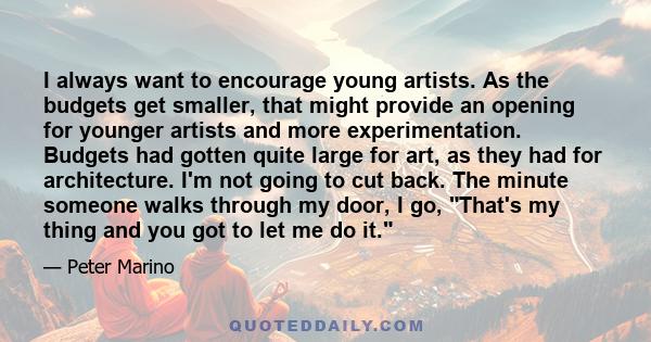 I always want to encourage young artists. As the budgets get smaller, that might provide an opening for younger artists and more experimentation. Budgets had gotten quite large for art, as they had for architecture. I'm 