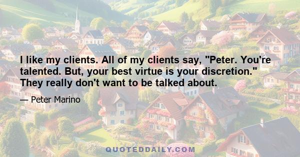 I like my clients. All of my clients say, Peter. You're talented. But, your best virtue is your discretion. They really don't want to be talked about.