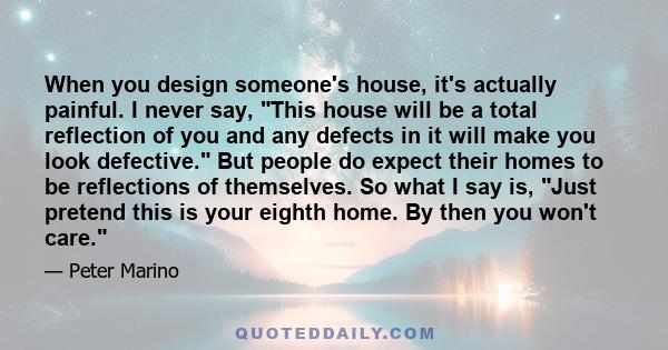 When you design someone's house, it's actually painful. I never say, This house will be a total reflection of you and any defects in it will make you look defective. But people do expect their homes to be reflections of 