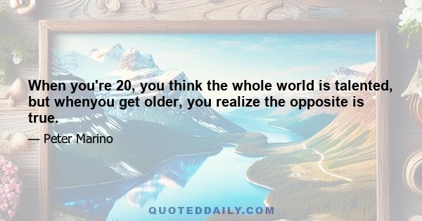 When you're 20, you think the whole world is talented, but whenyou get older, you realize the opposite is true.