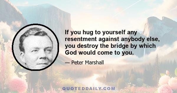 If you hug to yourself any resentment against anybody else, you destroy the bridge by which God would come to you.