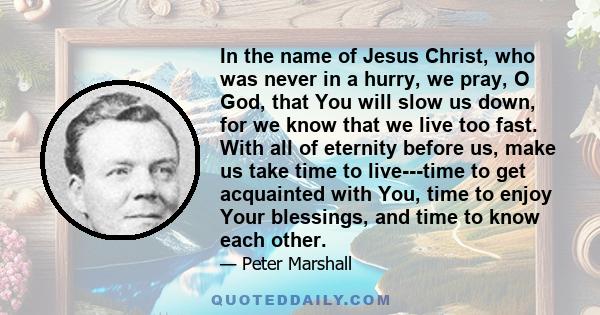 In the name of Jesus Christ, who was never in a hurry, we pray, O God, that You will slow us down, for we know that we live too fast. With all of eternity before us, make us take time to live---time to get acquainted