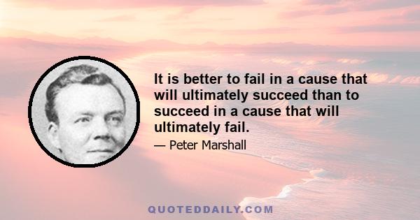 It is better to fail in a cause that will ultimately succeed than to succeed in a cause that will ultimately fail.