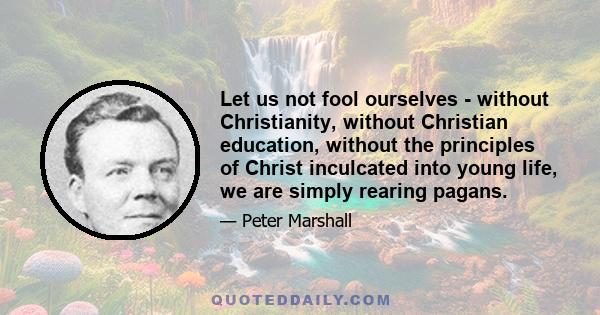 Let us not fool ourselves - without Christianity, without Christian education, without the principles of Christ inculcated into young life, we are simply rearing pagans.