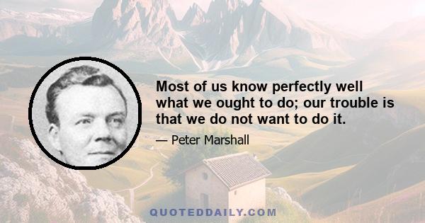 Most of us know perfectly well what we ought to do; our trouble is that we do not want to do it.