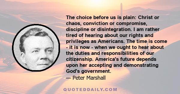 The choice before us is plain: Christ or chaos, conviction or compromise, discipline or disintegration. I am rather tired of hearing about our rights and privileges as Americans. The time is come - it is now - when we