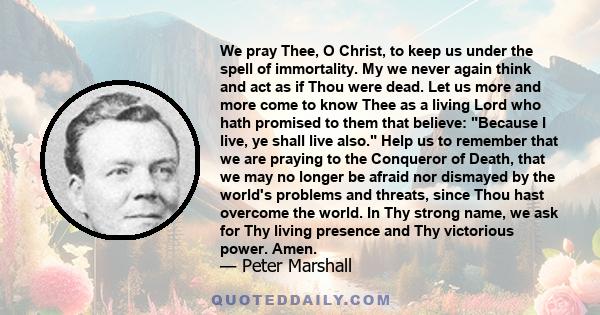 We pray Thee, O Christ, to keep us under the spell of immortality. My we never again think and act as if Thou were dead. Let us more and more come to know Thee as a living Lord who hath promised to them that believe: