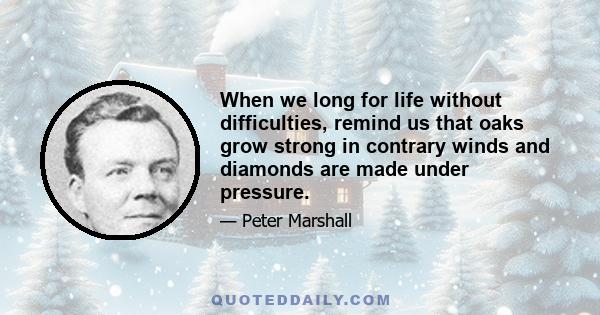 When we long for life without difficulties, remind us that oaks grow strong in contrary winds and diamonds are made under pressure.