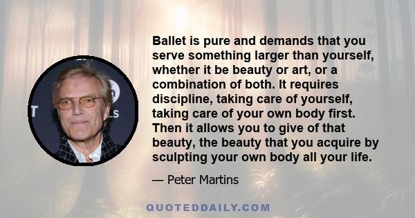 Ballet is pure and demands that you serve something larger than yourself, whether it be beauty or art, or a combination of both. It requires discipline, taking care of yourself, taking care of your own body first. Then