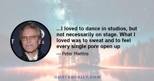 ...I loved to dance in studios, but not necessarily on stage. What I loved was to sweat and to feel every single pore open up