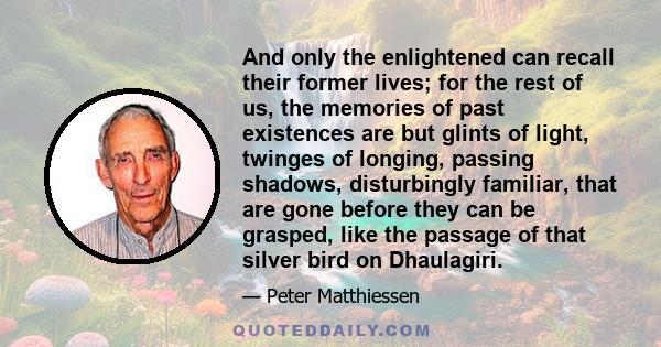 And only the enlightened can recall their former lives; for the rest of us, the memories of past existences are but glints of light, twinges of longing, passing shadows, disturbingly familiar, that are gone before they